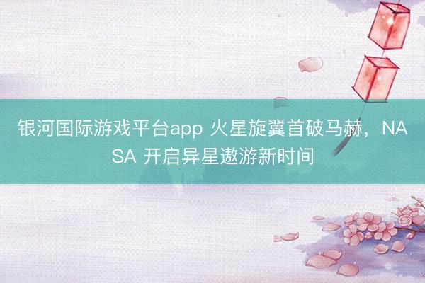 银河国际游戏平台app 火星旋翼首破马赫，NASA 开启异星遨游新时间