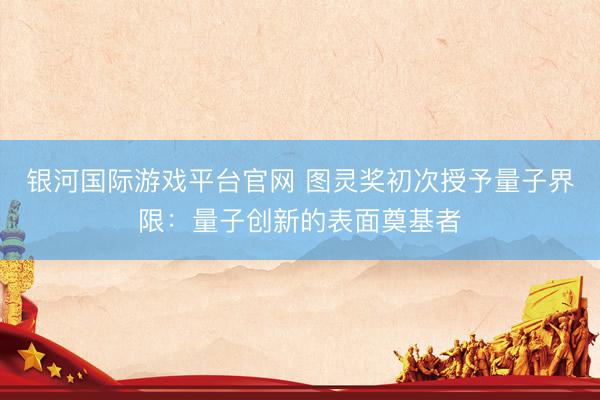 银河国际游戏平台官网 图灵奖初次授予量子界限：量子创新的表面奠基者