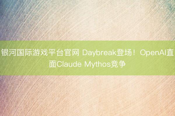 银河国际游戏平台官网 Daybreak登场！OpenAI直面Claude Mythos竞争
