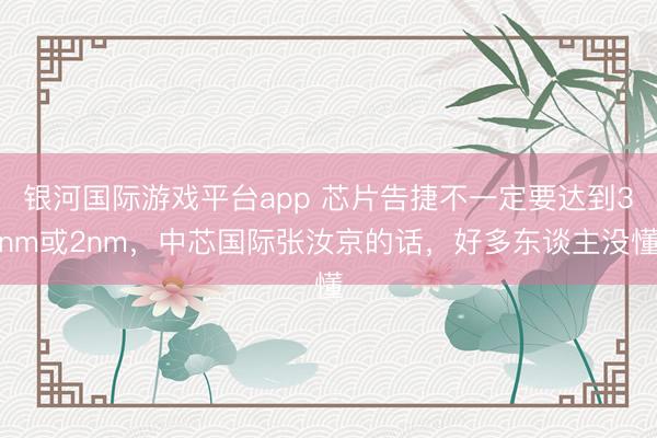 银河国际游戏平台app 芯片告捷不一定要达到3nm或2nm，中芯国际张汝京的话，好多东谈主没懂