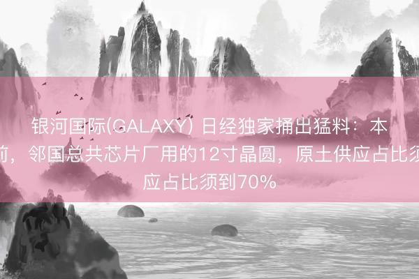 银河国际(GALAXY) 日经独家捅出猛料：本年年底前，邻国总共芯片厂用的12寸晶圆，原土供应占比须到70%