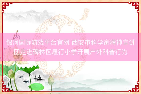 银河国际游戏平台官网 西安市科学家精神宣讲团走进碑林区履行小学开展户外科普行为