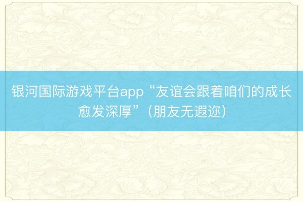 银河国际游戏平台app “友谊会跟着咱们的成长愈发深厚”（朋友无遐迩）