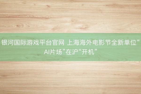 银河国际游戏平台官网 上海海外电影节全新单位“AI片场”在沪“开机”