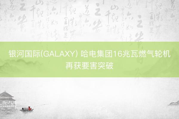 银河国际(GALAXY) 哈电集团16兆瓦燃气轮机再获要害突破