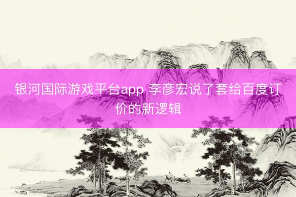 银河国际游戏平台app 李彦宏说了套给百度订价的新逻辑