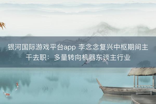 银河国际游戏平台app 李念念复兴中枢期间主干去职：多量转向机器东谈主行业