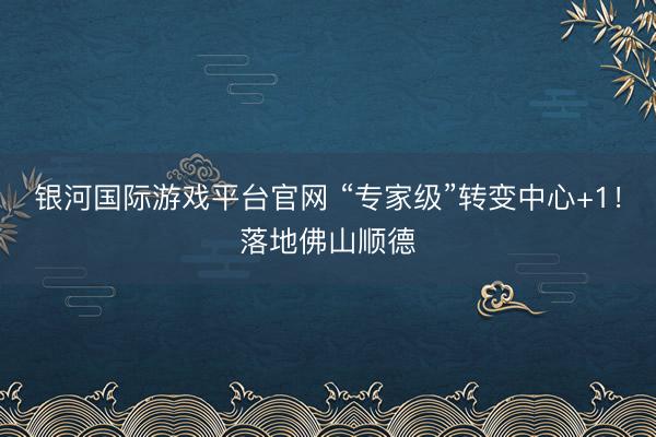 银河国际游戏平台官网 “专家级”转变中心+1！落地佛山顺德