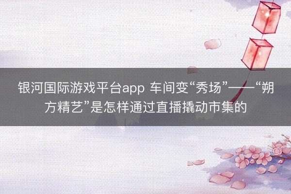 银河国际游戏平台app 车间变“秀场”——“朔方精艺”是怎样通过直播撬动市集的
