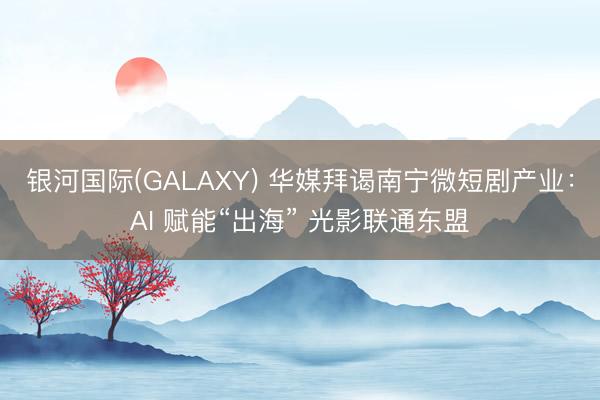 银河国际(GALAXY) 华媒拜谒南宁微短剧产业：AI 赋能“出海” 光影联通东盟