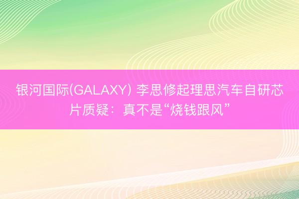 银河国际(GALAXY) 李思修起理思汽车自研芯片质疑：真不是“烧钱跟风”