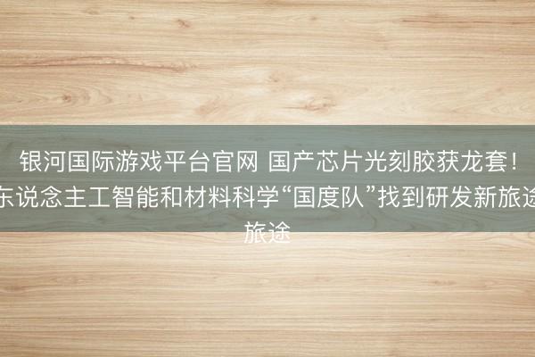 银河国际游戏平台官网 国产芯片光刻胶获龙套！东说念主工智能和材料科学“国度队”找到研发新旅途