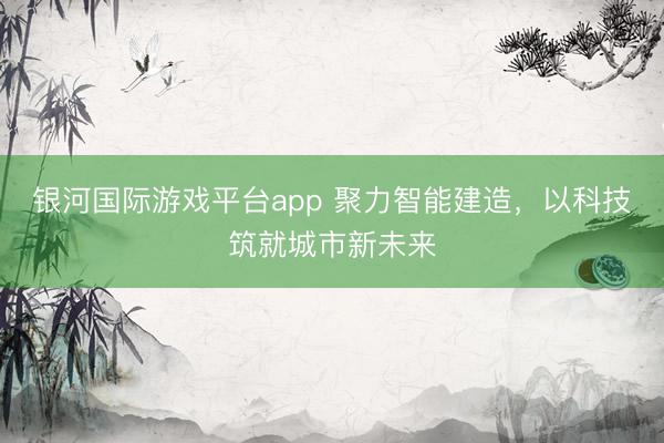 银河国际游戏平台app 聚力智能建造，以科技筑就城市新未来