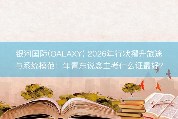 银河国际(GALAXY) 2026年行状擢升旅途与系统模范：年青东说念主考什么证最好？