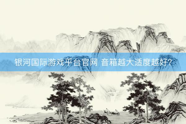 银河国际游戏平台官网 音箱越大适度越好？