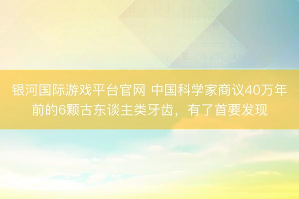 银河国际游戏平台官网 中国科学家商议40万年前的6颗古东谈主类牙齿，有了首要发现