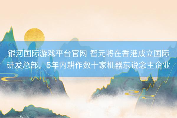 银河国际游戏平台官网 智元将在香港成立国际研发总部，5年内耕作数十家机器东说念主企业
