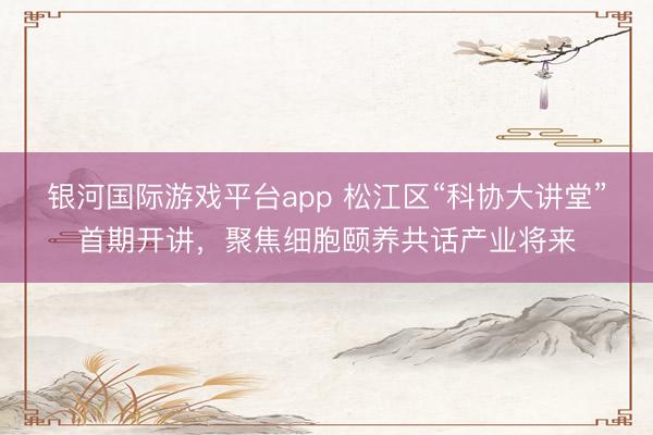 银河国际游戏平台app 松江区“科协大讲堂”首期开讲，聚焦细胞颐养共话产业将来