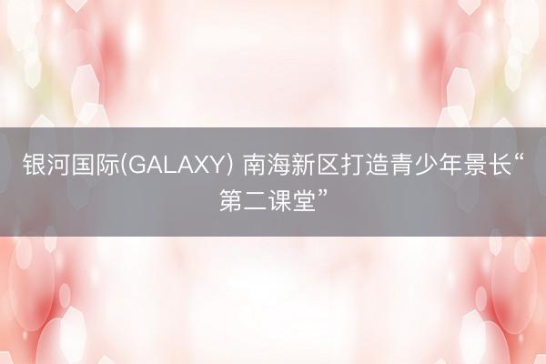 银河国际(GALAXY) 南海新区打造青少年景长“第二课堂”