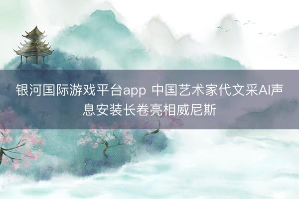 银河国际游戏平台app 中国艺术家代文采AI声息安装长卷亮相威尼斯