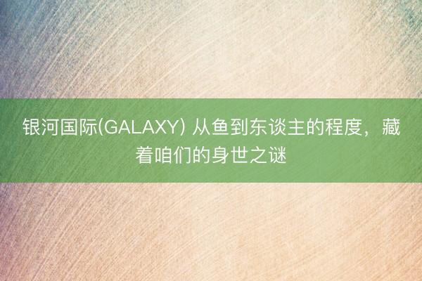银河国际(GALAXY) 从鱼到东谈主的程度，藏着咱们的身世之谜