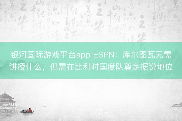 银河国际游戏平台app ESPN：库尔图瓦无需讲授什么，但需在比利时国度队奠定据说地位