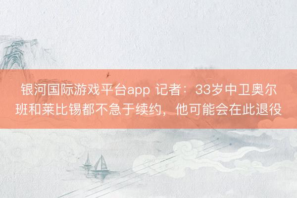 银河国际游戏平台app 记者：33岁中卫奥尔班和莱比锡都不急于续约，他可能会在此退役