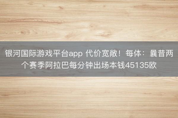 银河国际游戏平台app 代价宽敞！每体：曩昔两个赛季阿拉巴每分钟出场本钱45135欧