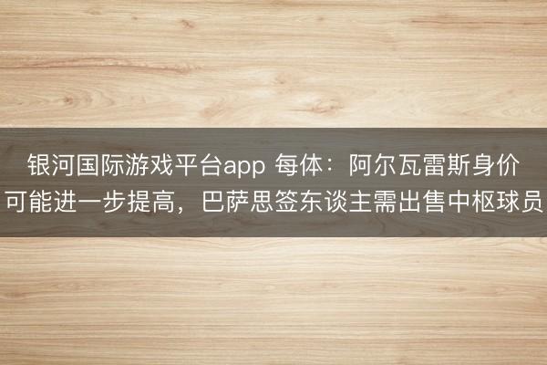 银河国际游戏平台app 每体：阿尔瓦雷斯身价可能进一步提高，巴萨思签东谈主需出售中枢球员