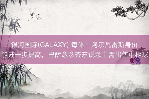 银河国际(GALAXY) 每体：阿尔瓦雷斯身价可能进一步提高，巴萨念念签东说念主需出售中枢球员