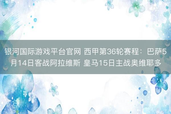 银河国际游戏平台官网 西甲第36轮赛程：巴萨5月14日客战阿拉维斯 皇马15日主战奥维耶多