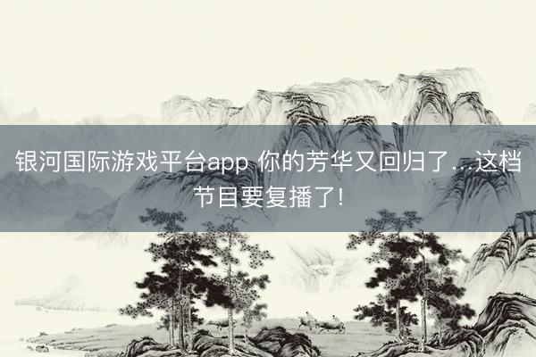 银河国际游戏平台app 你的芳华又回归了…这档节目要复播了!