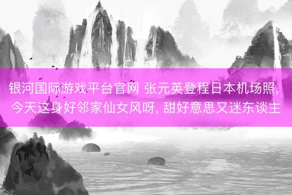 银河国际游戏平台官网 张元英登程日本机场照， 今天这身好邻家仙女风呀，<a href=