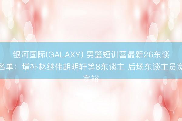 银河国际(GALAXY) 男篮短训营最新26东谈主名单：增补赵继伟胡明轩等8东谈主 后场东谈主员宽裕