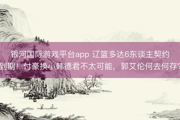 银河国际游戏平台app 辽篮多达6东谈主契约到期！付豪换小韩德君不太可能，郭艾伦何去何存?