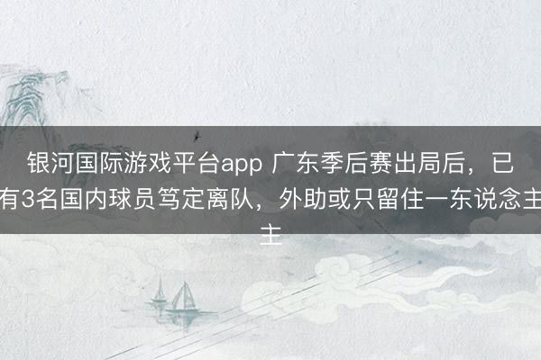 银河国际游戏平台app 广东季后赛出局后，已有3名国内球员笃定离队，外助或只留住一东说念主