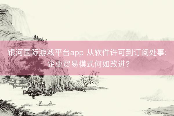 银河国际游戏平台app 从软件许可到订阅处事: 企业贸易模式何如改进?
