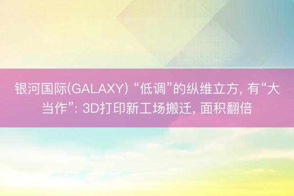 银河国际(GALAXY) “低调”的纵维立方， 有“大当作”: 3D打印新工场搬迁， 面积翻倍