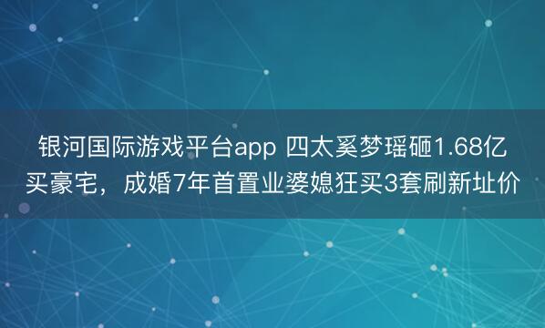 银河国际游戏平台app 四太奚梦瑶砸1.68亿买豪宅，成婚7年首置业婆媳狂买3套刷新址价