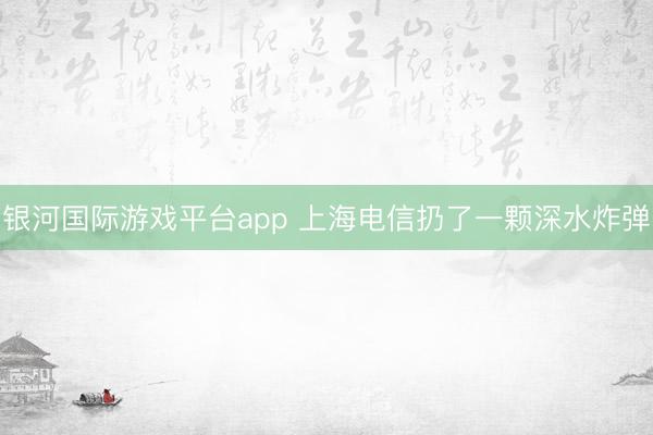 银河国际游戏平台app 上海电信扔了一颗深水炸弹