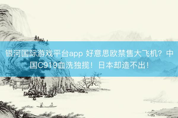 银河国际游戏平台app 好意思欧禁售大飞机？中国C919血洗独揽！日本却造不出！