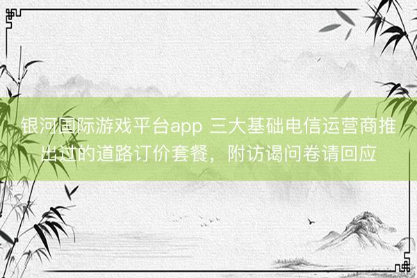 银河国际游戏平台app 三大基础电信运营商推出过的道路订价套餐，附访谒问卷请回应
