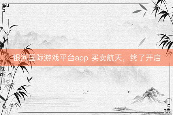 银河国际游戏平台app 买卖航天，终了开启