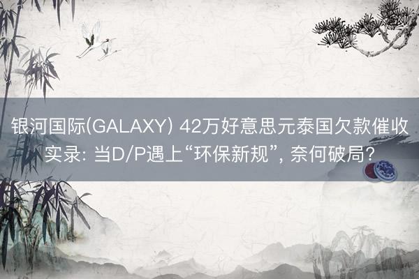 银河国际(GALAXY) 42万好意思元泰国欠款催收实录: 当D/P遇上“环保新规”， 奈何破局?