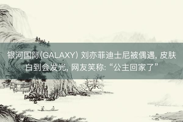 银河国际(GALAXY) 刘亦菲迪士尼被偶遇， 皮肤白到会发光， 网友笑称: “公主回家了”