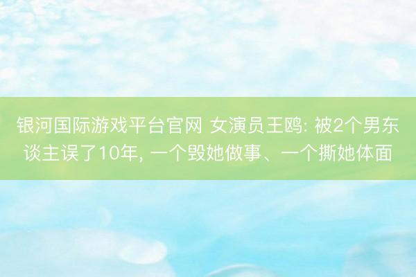 银河国际游戏平台官网 女演员王鸥: 被2个男东谈主误了10年， 一个毁她做事、一个撕她体面