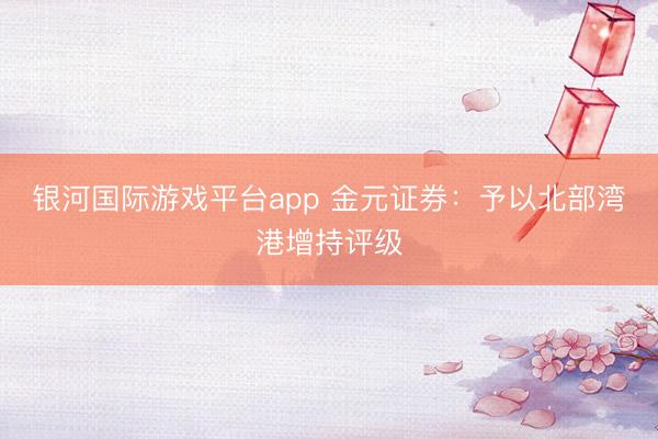 银河国际游戏平台app 金元证券：予以北部湾港增持评级