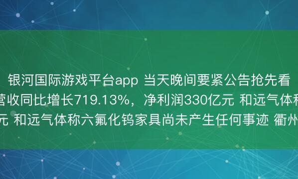 银河国际游戏平台app 当天晚间要紧公告抢先看——长鑫科技一季度营收同比增长719.13%，净利润330亿元 和远气体称六氟化钨家具尚未产生任何事迹 衢州发展驱逐重组