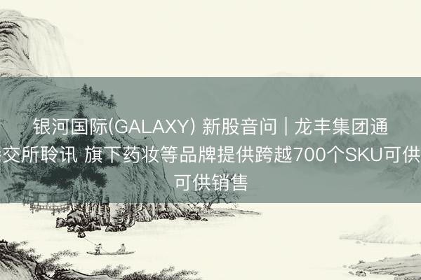银河国际(GALAXY) 新股音问 | 龙丰集团通过港交所聆讯 旗下药妆等品牌提供跨越700个SKU可供销售