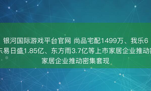 银河国际游戏平台官网 尚品宅配1499万、我乐691万、东易日盛1.85亿、东方雨3.7亿等上市家居企业推动密集套现